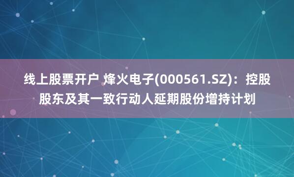 线上股票开户 烽火电子(000561.SZ)：控股股东及其一致行动人延期股份增持计划