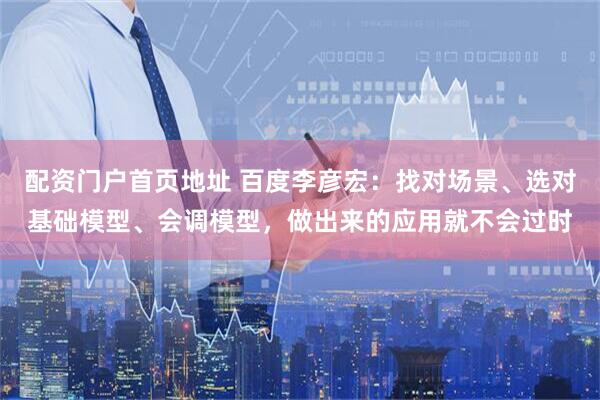 配资门户首页地址 百度李彦宏：找对场景、选对基础模型、会调模型，做出来的应用就不会过时