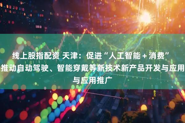 线上股指配资 天津：促进“人工智能＋消费” 加速推动自动驾驶、智能穿戴等新技术新产品开发与应用推广