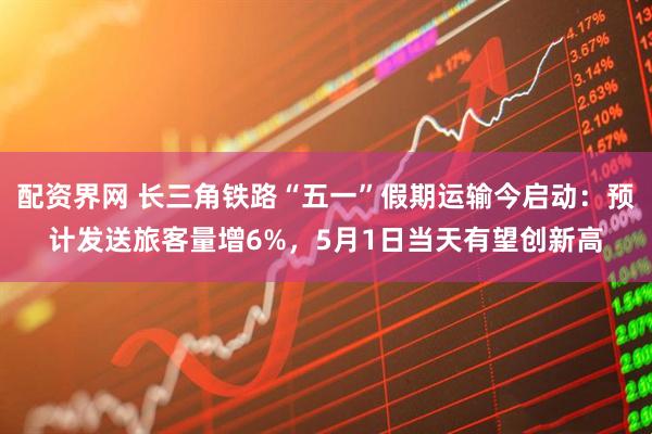 配资界网 长三角铁路“五一”假期运输今启动：预计发送旅客量增6%，5月1日当天有望创新高