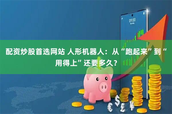 配资炒股首选网站 人形机器人：从“跑起来”到“用得上”还要多久？