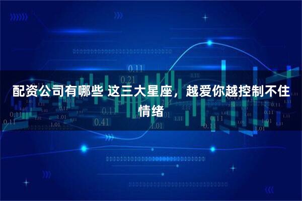配资公司有哪些 这三大星座，越爱你越控制不住情绪