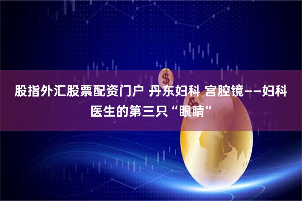 股指外汇股票配资门户 丹东妇科 宫腔镜——妇科医生的第三只“眼睛”