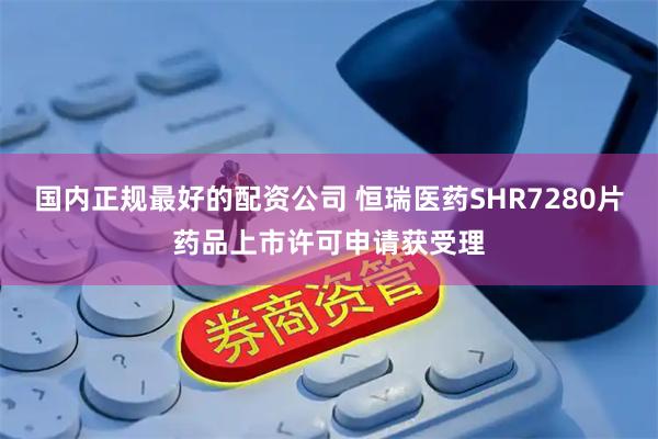 国内正规最好的配资公司 恒瑞医药SHR7280片药品上市许可申请获受理