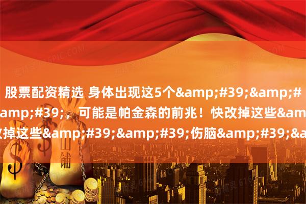股票配资精选 身体出现这5个''警报''，可能是帕金森的前兆！快改掉这些''伤脑''习惯！